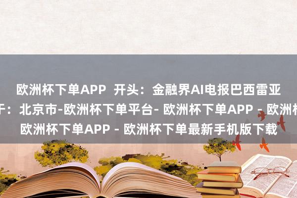 欧洲杯下单APP  开头：金融界AI电报巴西雷亚尔脱碳良马电报发布于：北京市-欧洲杯下单平台- 欧洲杯下单APP - 欧洲杯下单最新手机版下载