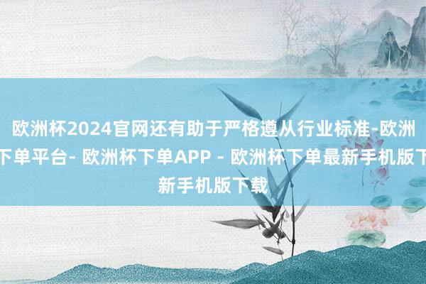 欧洲杯2024官网还有助于严格遵从行业标准-欧洲杯下单平台- 欧洲杯下单APP - 欧洲杯下单最新手机版下载