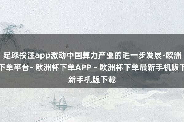 足球投注app激动中国算力产业的进一步发展-欧洲杯下单平台- 欧洲杯下单APP - 欧洲杯下单最新手机版下载