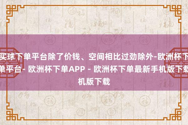 买球下单平台除了价钱、空间相比过劲除外-欧洲杯下单平台- 欧洲杯下单APP - 欧洲杯下单最新手机版下载