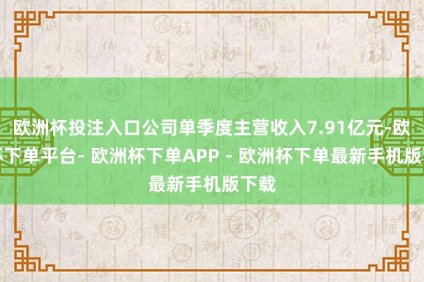 欧洲杯投注入口公司单季度主营收入7.91亿元-欧洲杯下单平台- 欧洲杯下单APP - 欧洲杯下单最新手机版下载