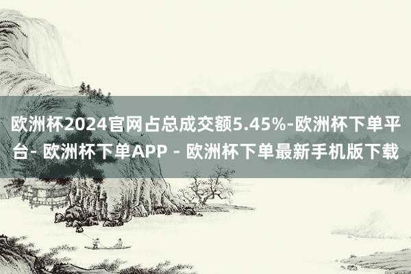 欧洲杯2024官网占总成交额5.45%-欧洲杯下单平台- 欧洲杯下单APP - 欧洲杯下单最新手机版下载