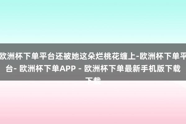 欧洲杯下单平台还被她这朵烂桃花缠上-欧洲杯下单平台- 欧洲杯下单APP - 欧洲杯下单最新手机版下载