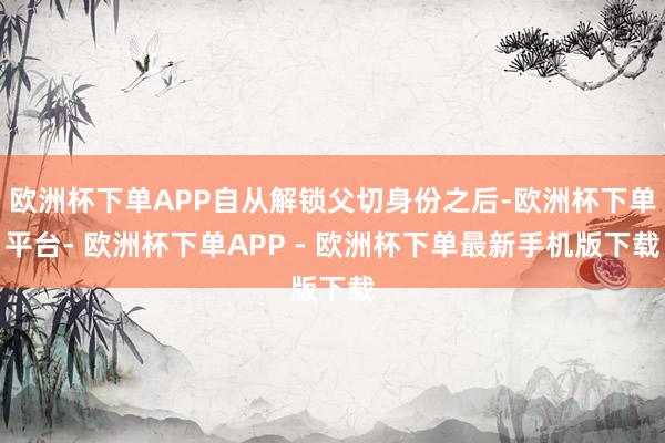 欧洲杯下单APP自从解锁父切身份之后-欧洲杯下单平台- 欧洲杯下单APP - 欧洲杯下单最新手机版下载