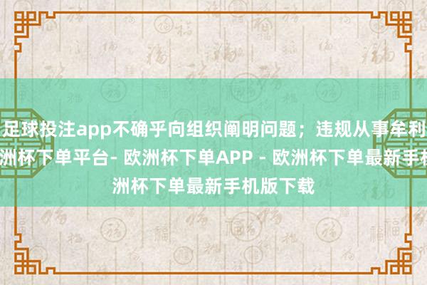 足球投注app不确乎向组织阐明问题；违规从事牟利步履-欧洲杯下单平台- 欧洲杯下单APP - 欧洲杯下单最新手机版下载