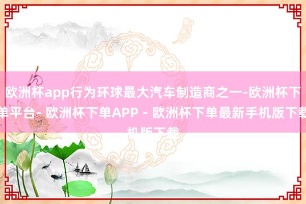 欧洲杯app行为环球最大汽车制造商之一-欧洲杯下单平台- 欧洲杯下单APP - 欧洲杯下单最新手机版下载