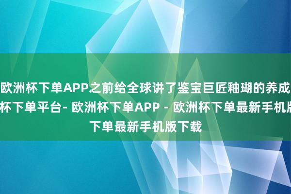 欧洲杯下单APP之前给全球讲了鉴宝巨匠釉瑚的养成-欧洲杯下单平台- 欧洲杯下单APP - 欧洲杯下单最新手机版下载