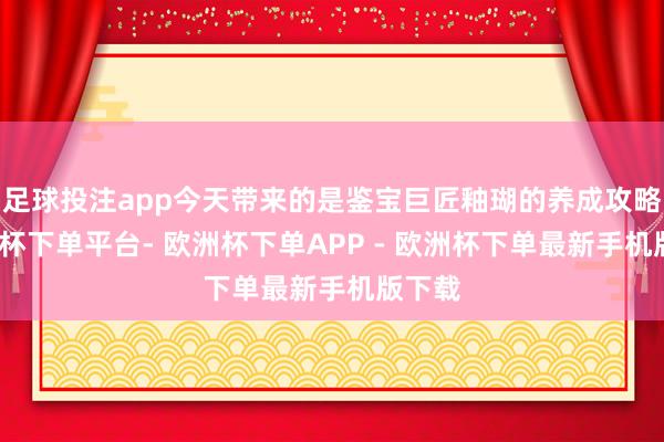 足球投注app今天带来的是鉴宝巨匠釉瑚的养成攻略-欧洲杯下单平台- 欧洲杯下单APP - 欧洲杯下单最新手机版下载