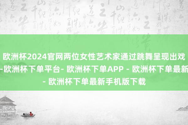 欧洲杯2024官网两位女性艺术家通过跳舞呈现出戏剧性的互动-欧洲杯下单平台- 欧洲杯下单APP - 欧洲杯下单最新手机版下载