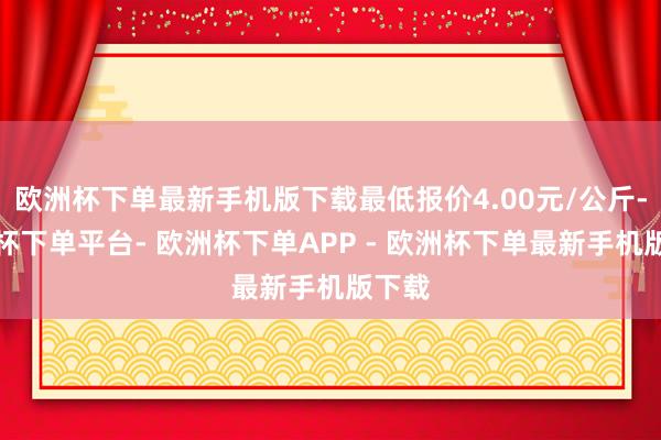 欧洲杯下单最新手机版下载最低报价4.00元/公斤-欧洲杯下单平台- 欧洲杯下单APP - 欧洲杯下单最新手机版下载