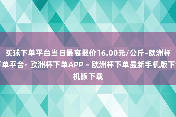 买球下单平台当日最高报价16.00元/公斤-欧洲杯下单平台- 欧洲杯下单APP - 欧洲杯下单最新手机版下载