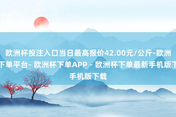 欧洲杯投注入口当日最高报价42.00元/公斤-欧洲杯下单平台- 欧洲杯下单APP - 欧洲杯下单最新手机版下载