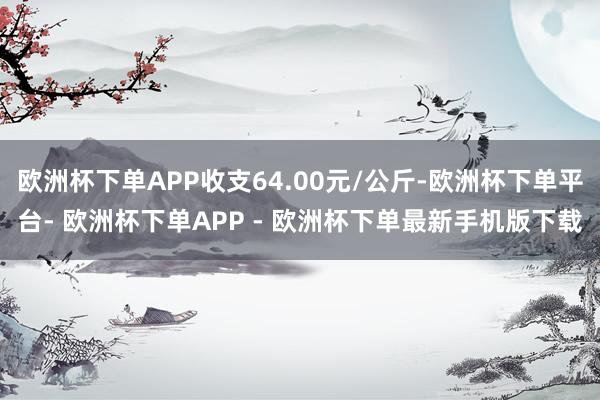 欧洲杯下单APP收支64.00元/公斤-欧洲杯下单平台- 欧洲杯下单APP - 欧洲杯下单最新手机版下载