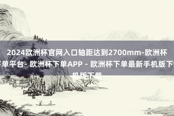 2024欧洲杯官网入口轴距达到2700mm-欧洲杯下单平台- 欧洲杯下单APP - 欧洲杯下单最新手机版下载