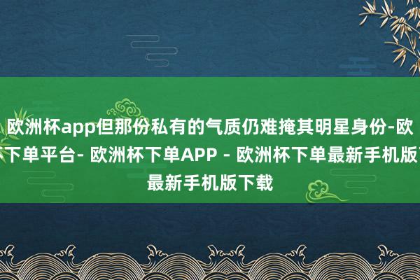 欧洲杯app但那份私有的气质仍难掩其明星身份-欧洲杯下单平台- 欧洲杯下单APP - 欧洲杯下单最新手机版下载