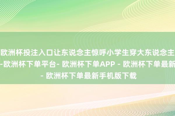 欧洲杯投注入口让东说念主惊呼小学生穿大东说念主衣服的突兀-欧洲杯下单平台- 欧洲杯下单APP - 欧洲杯下单最新手机版下载