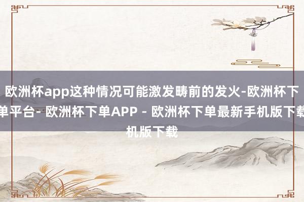 欧洲杯app这种情况可能激发畴前的发火-欧洲杯下单平台- 欧洲杯下单APP - 欧洲杯下单最新手机版下载