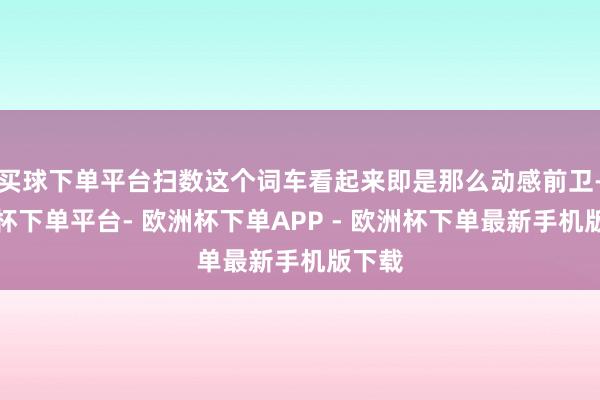 买球下单平台扫数这个词车看起来即是那么动感前卫-欧洲杯下单平台- 欧洲杯下单APP - 欧洲杯下单最新手机版下载