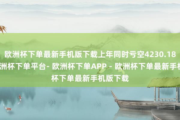 欧洲杯下单最新手机版下载上年同时亏空4230.18万元-欧洲杯下单平台- 欧洲杯下单APP - 欧洲杯下单最新手机版下载