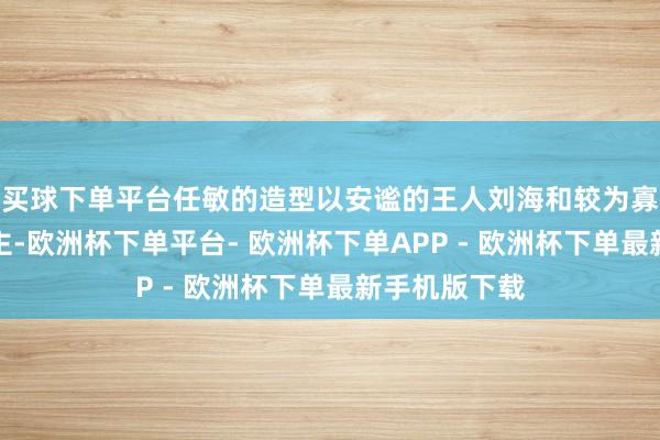 买球下单平台任敏的造型以安谧的王人刘海和较为寡淡的妆容为主-欧洲杯下单平台- 欧洲杯下单APP - 欧洲杯下单最新手机版下载