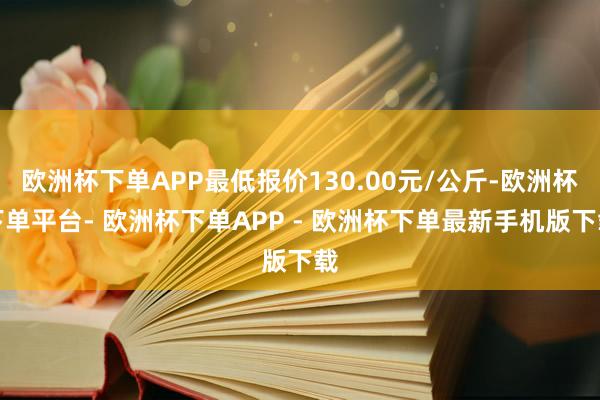 欧洲杯下单APP最低报价130.00元/公斤-欧洲杯下单平台- 欧洲杯下单APP - 欧洲杯下单最新手机版下载