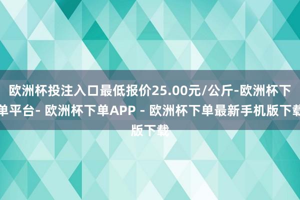 欧洲杯投注入口最低报价25.00元/公斤-欧洲杯下单平台- 欧洲杯下单APP - 欧洲杯下单最新手机版下载