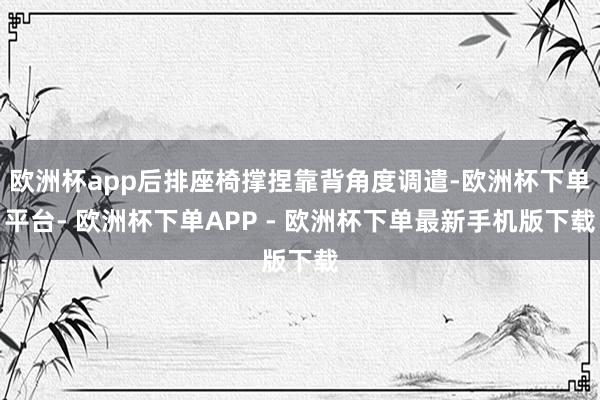 欧洲杯app后排座椅撑捏靠背角度调遣-欧洲杯下单平台- 欧洲杯下单APP - 欧洲杯下单最新手机版下载