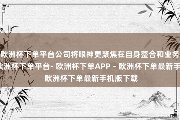 欧洲杯下单平台公司将眼神更聚焦在自身整合和业务诊疗上-欧洲杯下单平台- 欧洲杯下单APP - 欧洲杯下单最新手机版下载